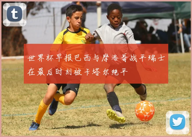 世界杯早报巴西与摩洛哥战平瑞士在最后时刻被卡塔尔绝平