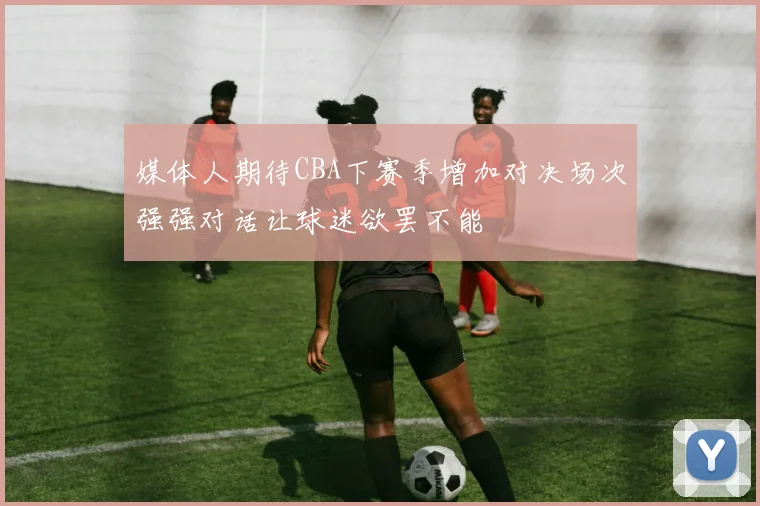 媒体人期待CBA下赛季增加对决场次强强对话让球迷欲罢不能
