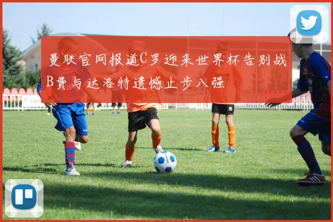 曼联官网报道C罗迎来世界杯告别战B费与达洛特遗憾止步八强