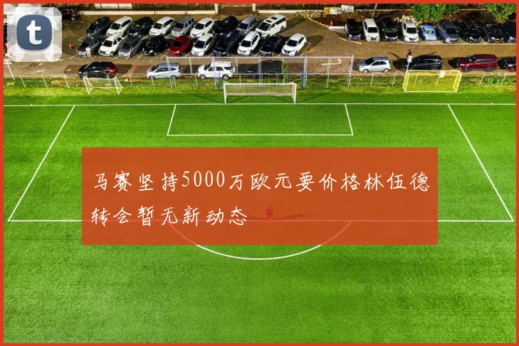 马赛坚持5000万欧元要价格林伍德转会暂无新动态