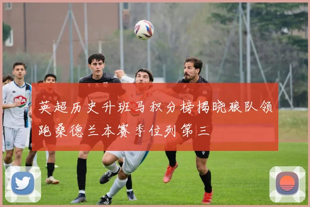 英超历史升班马积分榜揭晓狼队领跑桑德兰本赛季位列第三