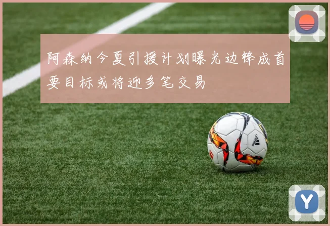 阿森纳今夏引援计划曝光边锋成首要目标或将迎多笔交易