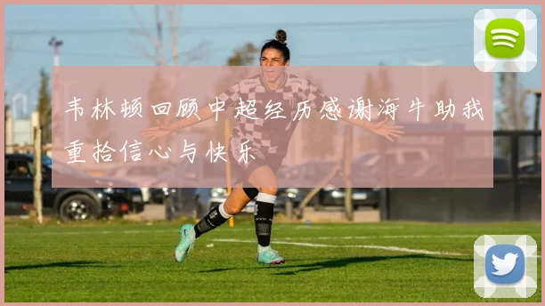 韦林顿回顾中超经历感谢海牛助我重拾信心与快乐