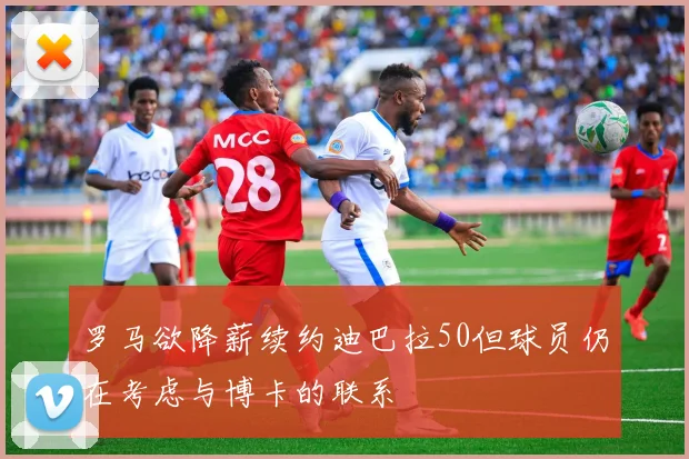 罗马欲降薪续约迪巴拉50但球员仍在考虑与博卡的联系