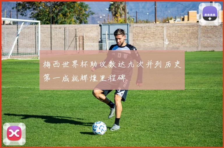 梅西世界杯助攻数达九次并列历史第一成就辉煌里程碑