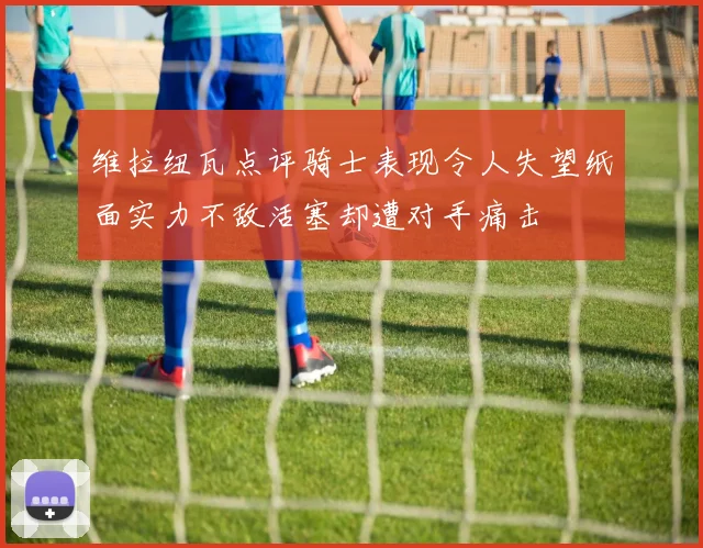 维拉纽瓦点评骑士表现令人失望纸面实力不敌活塞却遭对手痛击