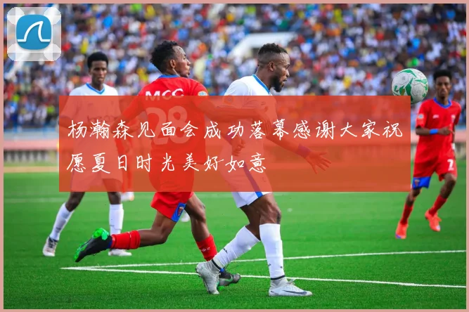 杨瀚森见面会成功落幕感谢大家祝愿夏日时光美好如意