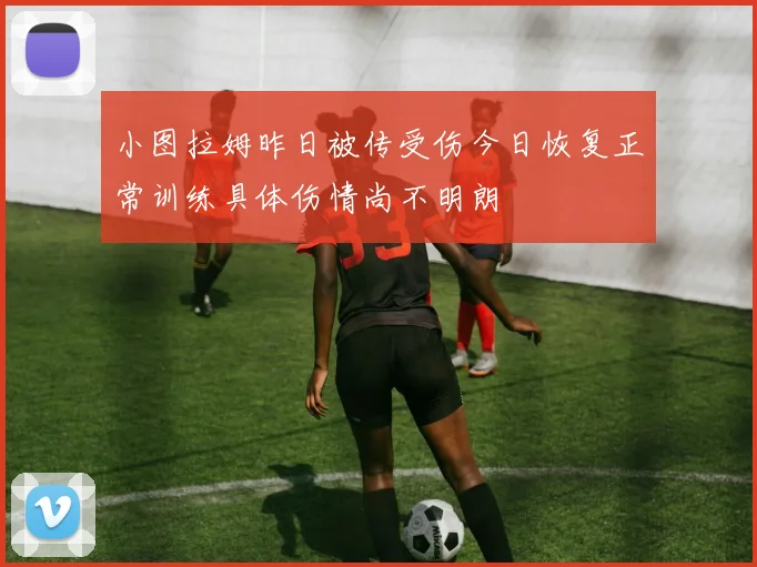 小图拉姆昨日被传受伤今日恢复正常训练具体伤情尚不明朗