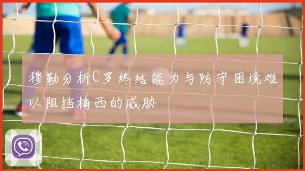 穆勒分析C罗终结能力与防守困境难以阻挡梅西的威胁