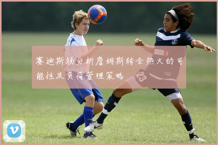赛迪斯杨分析詹姆斯转会热火的可能性及负荷管理策略