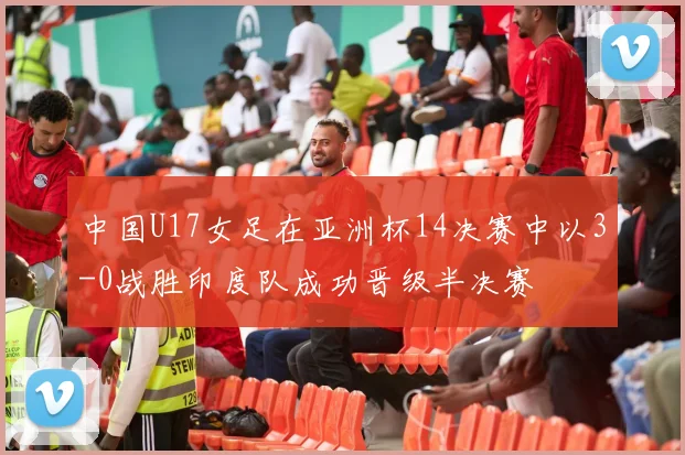 中国U17女足在亚洲杯14决赛中以3-0战胜印度队成功晋级半决赛