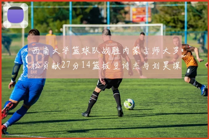 西南大学篮球队战胜内蒙古师大罗松贡献27分14篮板豆诗杰与刘昊谋表现出色