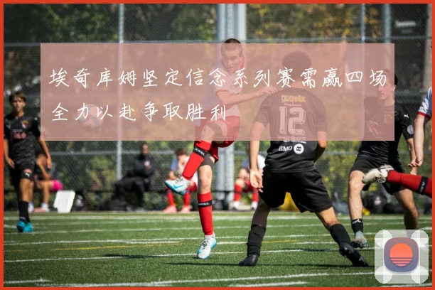 埃奇库姆坚定信念系列赛需赢四场全力以赴争取胜利