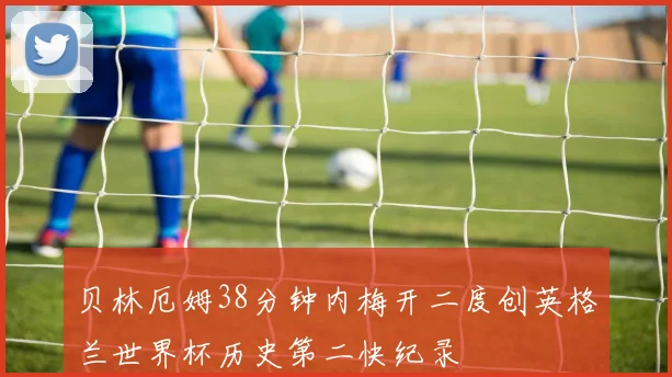 贝林厄姆38分钟内梅开二度创英格兰世界杯历史第二快纪录