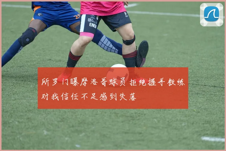 所罗门曝摩洛哥球员拒绝握手教练对我信任不足感到失落