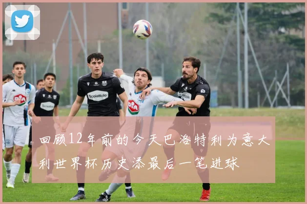 回顾12年前的今天巴洛特利为意大利世界杯历史添最后一笔进球