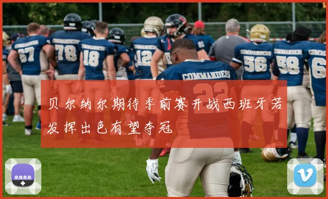 贝尔纳尔期待季前赛开战西班牙若发挥出色有望夺冠