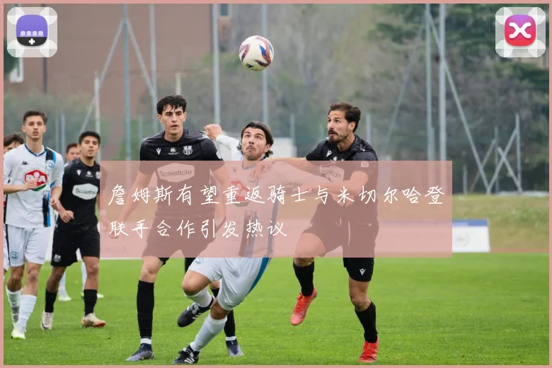 詹姆斯有望重返骑士与米切尔哈登联手合作引发热议