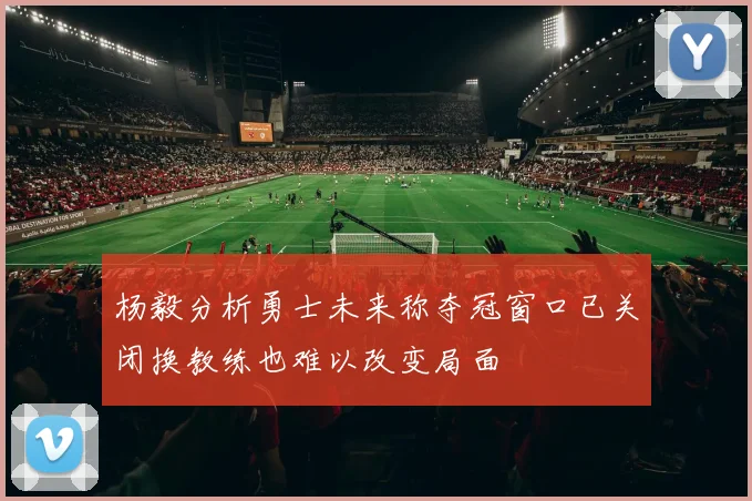 杨毅分析勇士未来称夺冠窗口已关闭换教练也难以改变局面