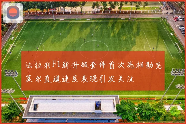 法拉利F1新升级套件首次亮相勒克莱尔直道速度表现引发关注