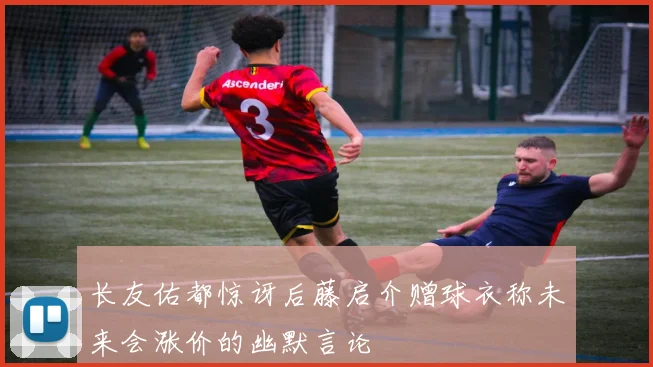 长友佑都惊讶后藤启介赠球衣称未来会涨价的幽默言论