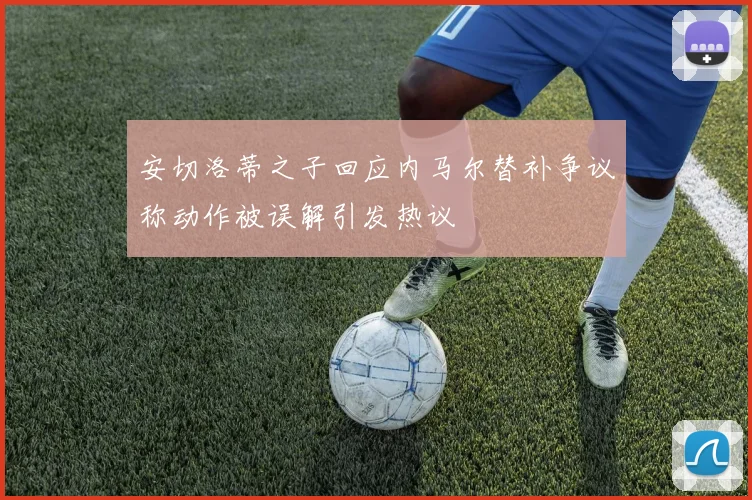 安切洛蒂之子回应内马尔替补争议称动作被误解引发热议