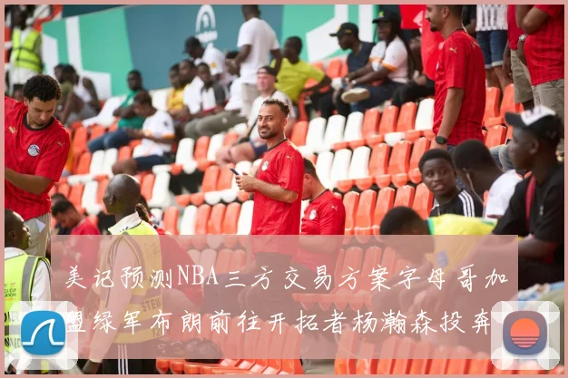 美记预测NBA三方交易方案字母哥加盟绿军布朗前往开拓者杨瀚森投奔雄鹿