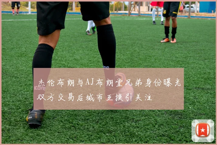 杰伦布朗与AJ布朗堂兄弟身份曝光双方交易后城市互换引关注